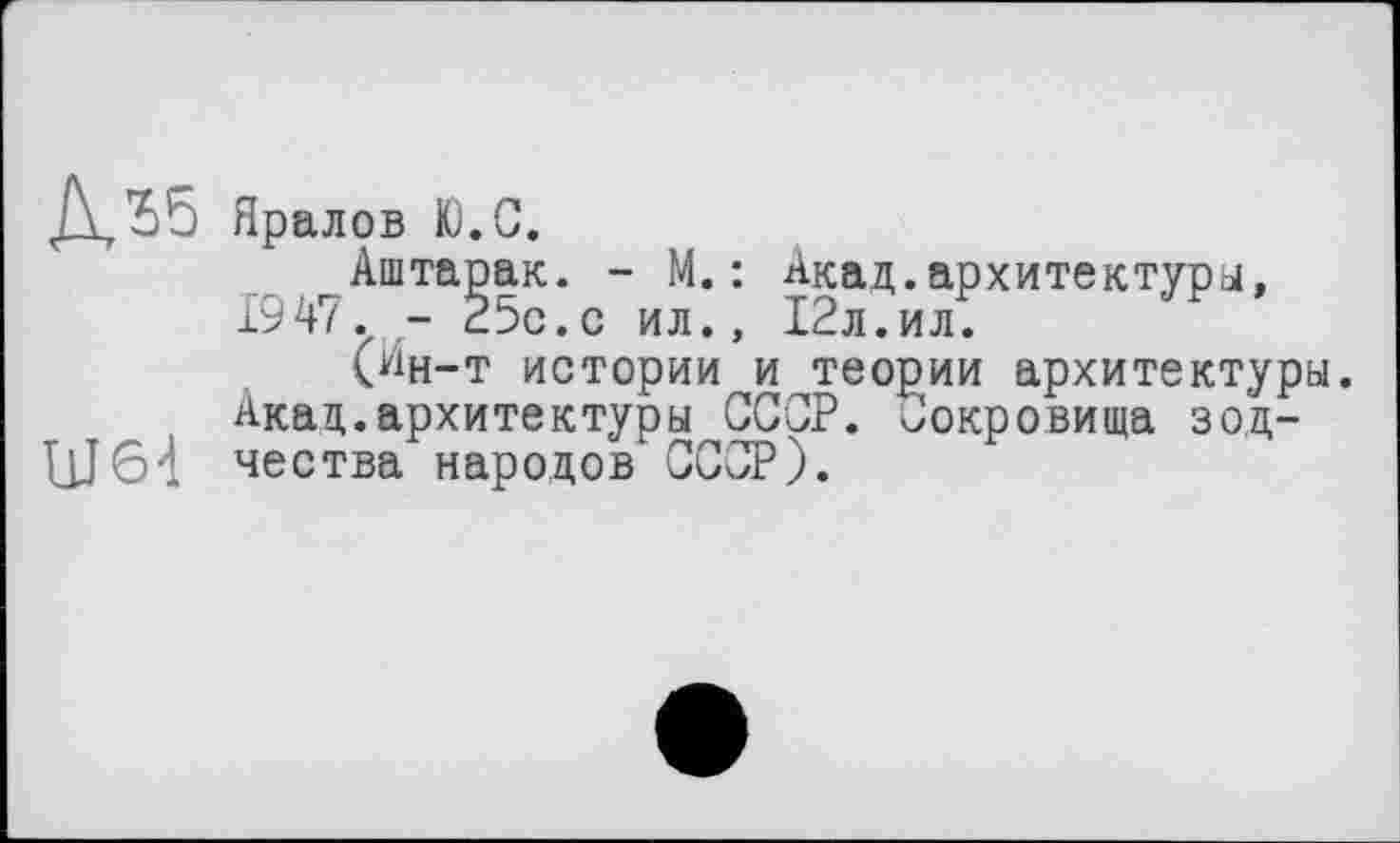 ﻿Яралов Ю.С.
Аштарак. - М.: Акад.архитектура, 1947. - 25с.с ил., 12л.ил.
(йн-т истории и теории архитектуры.
Акад.архитектуры СССР. Сокровища зод-ЦЈ64 чества народов СССР).